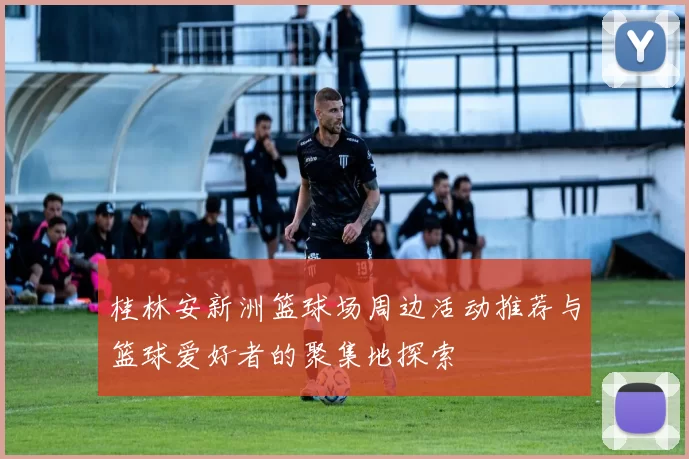 桂林安新洲篮球场周边活动推荐与篮球爱好者的聚集地探索