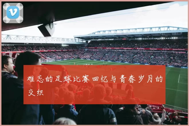 难忘的足球比赛回忆与青春岁月的交织