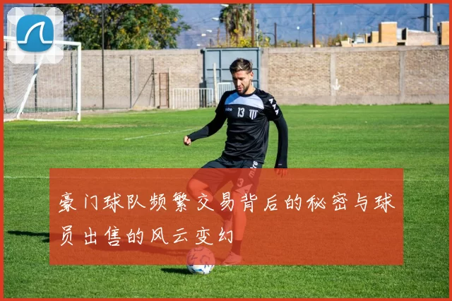 豪门球队频繁交易背后的秘密与球员出售的风云变幻
