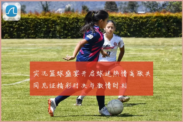 实况篮球盛宴开启球迷热情高涨共同见证精彩对决与激情时刻