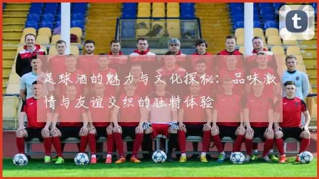 足球酒的魅力与文化探秘：品味激情与友谊交织的独特体验