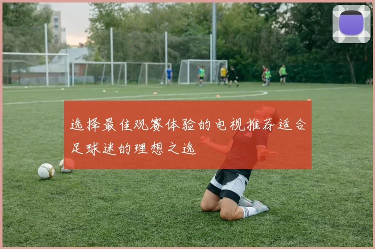 选择最佳观赛体验的电视推荐适合足球迷的理想之选